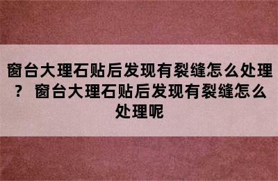 窗台大理石贴后发现有裂缝怎么处理？ 窗台大理石贴后发现有裂缝怎么处理呢